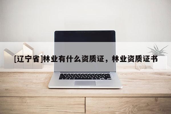 [辽宁省]林业有什么资质证，林业资质证书