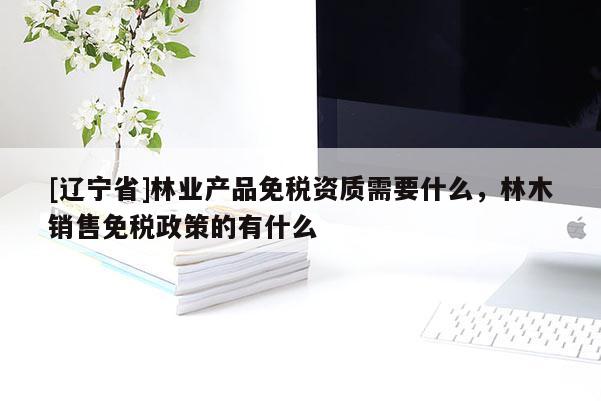 [辽宁省]林业产品免税资质需要什么，林木销售免税政策的有什么