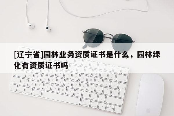 [辽宁省]园林业务资质证书是什么，园林绿化有资质证书吗