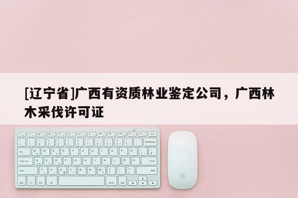 [辽宁省]广西有资质林业鉴定公司，广西林木采伐许可证
