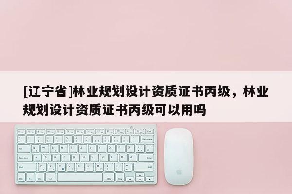 [辽宁省]林业规划设计资质证书丙级，林业规划设计资质证书丙级可以用吗