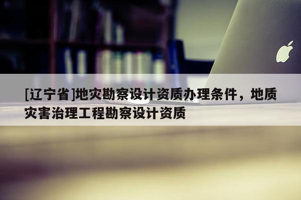 [辽宁省]地灾勘察设计资质办理条件，地质灾害治理工程勘察设计资质