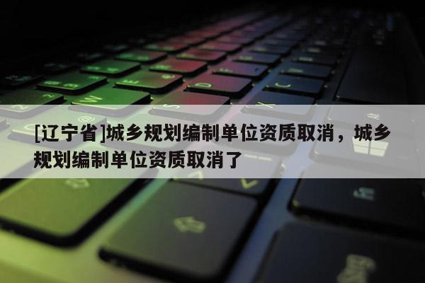[辽宁省]城乡规划编制单位资质取消，城乡规划编制单位资质取消了