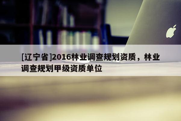 [辽宁省]2016林业调查规划资质，林业调查规划甲级资质单位