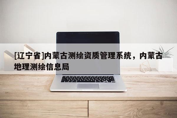 [辽宁省]内蒙古测绘资质管理系统，内蒙古地理测绘信息局