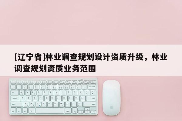 [辽宁省]林业调查规划设计资质升级，林业调查规划资质业务范围