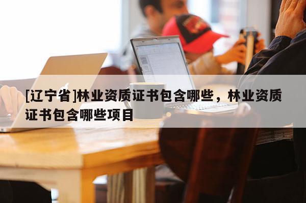 [辽宁省]林业资质证书包含哪些，林业资质证书包含哪些项目