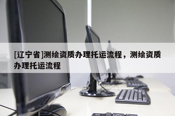 [辽宁省]测绘资质办理托运流程，测绘资质办理托运流程
