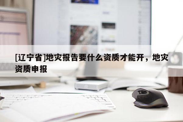 [辽宁省]地灾报告要什么资质才能开，地灾资质申报