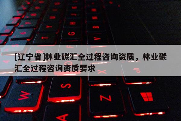 [辽宁省]林业碳汇全过程咨询资质，林业碳汇全过程咨询资质要求