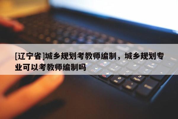 [辽宁省]城乡规划考教师编制，城乡规划专业可以考教师编制吗