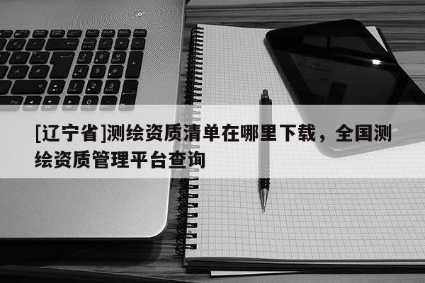 [辽宁省]测绘资质清单在哪里下载，全国测绘资质管理平台查询