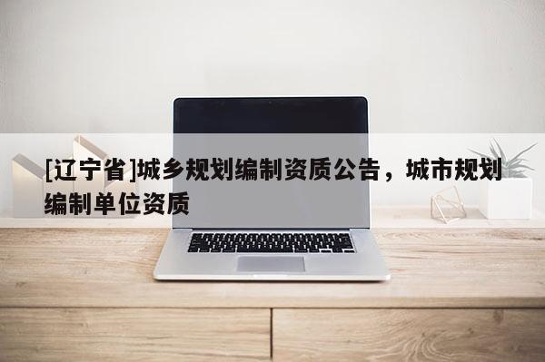 [辽宁省]城乡规划编制资质公告，城市规划编制单位资质