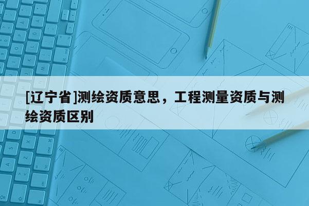 [辽宁省]测绘资质意思，工程测量资质与测绘资质区别