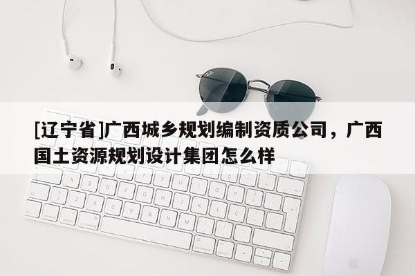 [辽宁省]广西城乡规划编制资质公司，广西国土资源规划设计集团怎么样
