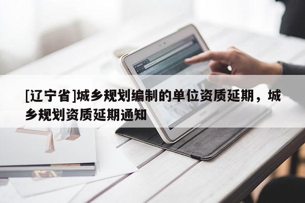 [辽宁省]城乡规划编制的单位资质延期，城乡规划资质延期通知