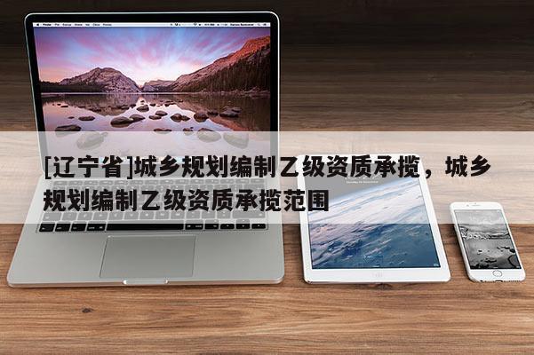 [辽宁省]城乡规划编制乙级资质承揽，城乡规划编制乙级资质承揽范围