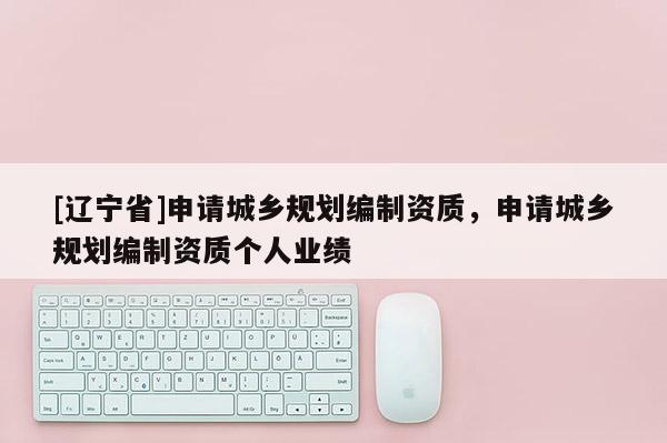 [辽宁省]申请城乡规划编制资质，申请城乡规划编制资质个人业绩