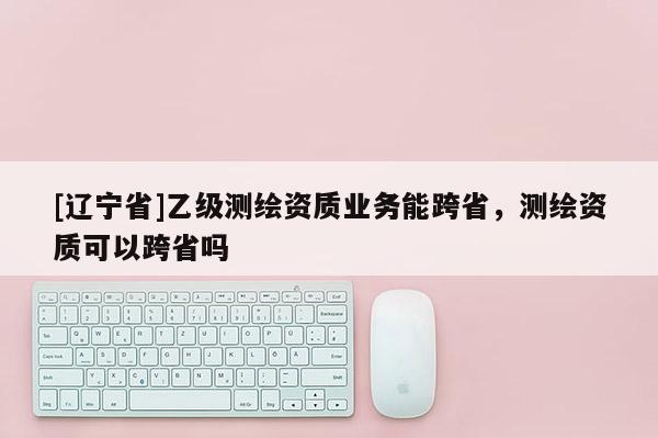 [辽宁省]乙级测绘资质业务能跨省，测绘资质可以跨省吗