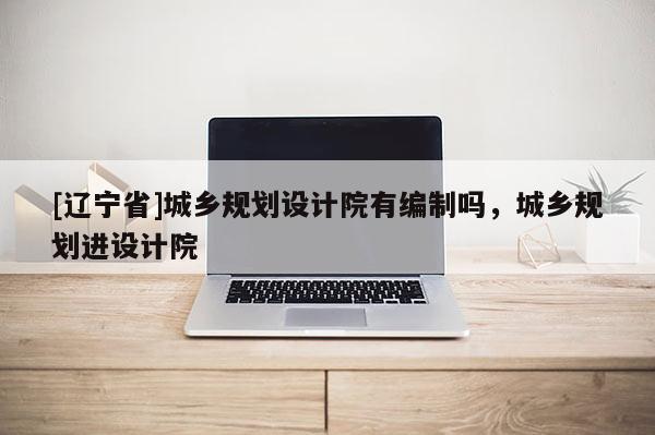 [辽宁省]城乡规划设计院有编制吗，城乡规划进设计院