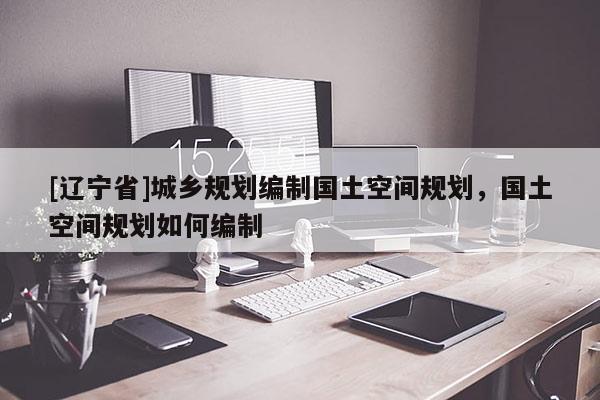 [辽宁省]城乡规划编制国土空间规划，国土空间规划如何编制