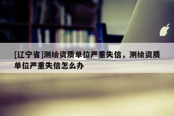 [辽宁省]测绘资质单位严重失信，测绘资质单位严重失信怎么办