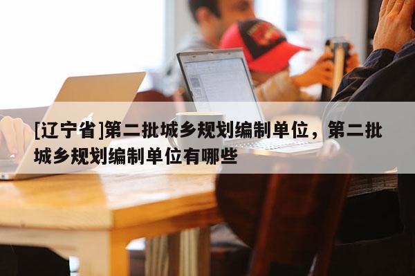 [辽宁省]第二批城乡规划编制单位，第二批城乡规划编制单位有哪些