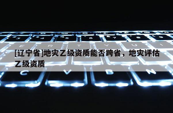 [辽宁省]地灾乙级资质能否跨省，地灾评估乙级资质