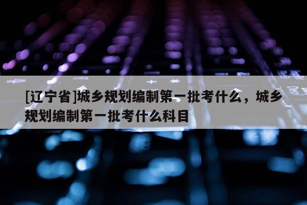 [辽宁省]城乡规划编制第一批考什么，城乡规划编制第一批考什么科目