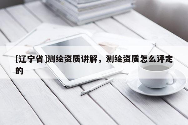 [辽宁省]测绘资质讲解，测绘资质怎么评定的