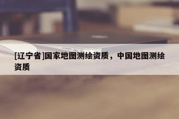 [辽宁省]国家地图测绘资质，中国地图测绘资质