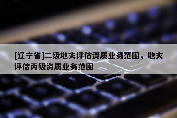 [辽宁省]二级地灾评估资质业务范围，地灾评估丙级资质业务范围