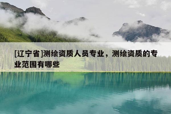 [辽宁省]测绘资质人员专业，测绘资质的专业范围有哪些