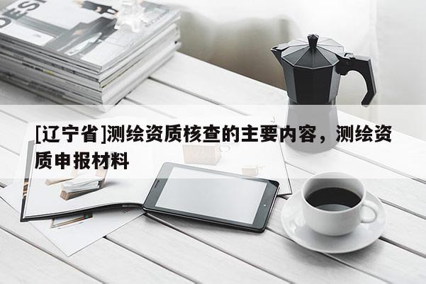 [辽宁省]测绘资质核查的主要内容，测绘资质申报材料
