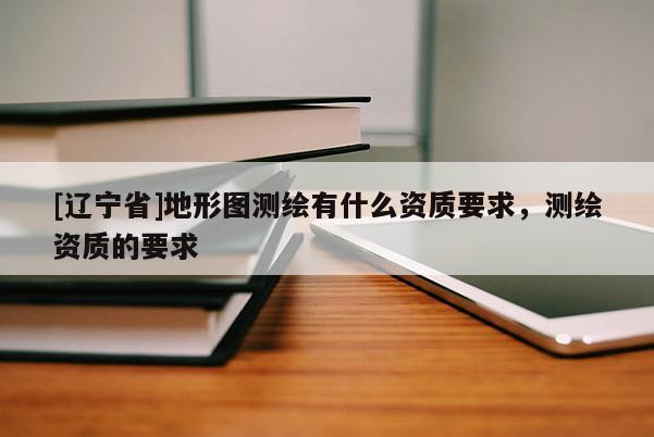 [辽宁省]地形图测绘有什么资质要求，测绘资质的要求