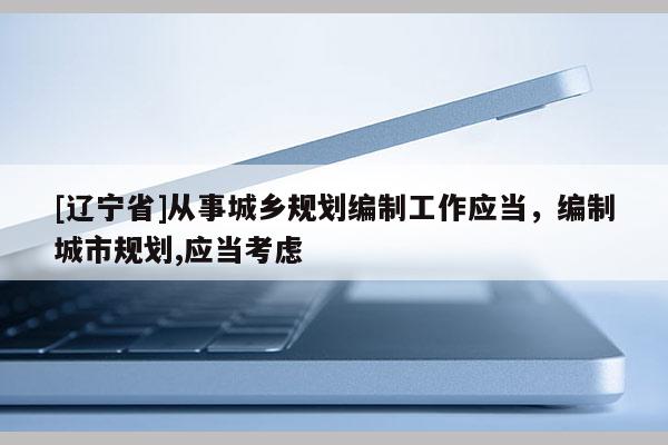 [辽宁省]从事城乡规划编制工作应当，编制城市规划,应当考虑
