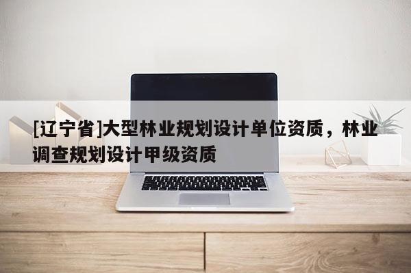 [辽宁省]大型林业规划设计单位资质，林业调查规划设计甲级资质