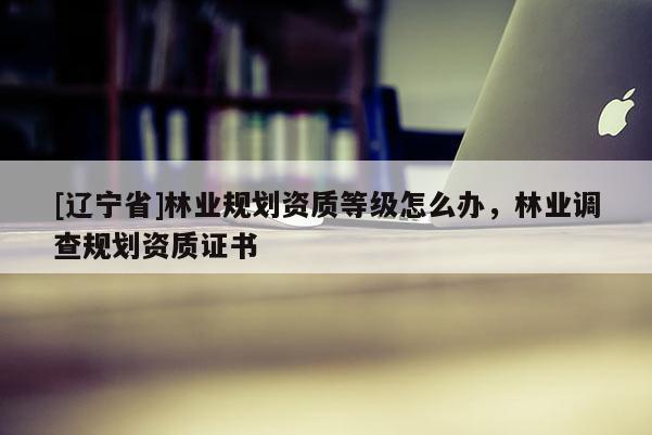 [辽宁省]林业规划资质等级怎么办，林业调查规划资质证书