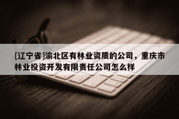 [辽宁省]渝北区有林业资质的公司，重庆市林业投资开发有限责任公司怎么样