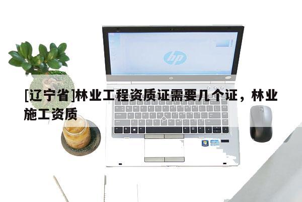 [辽宁省]林业工程资质证需要几个证，林业施工资质