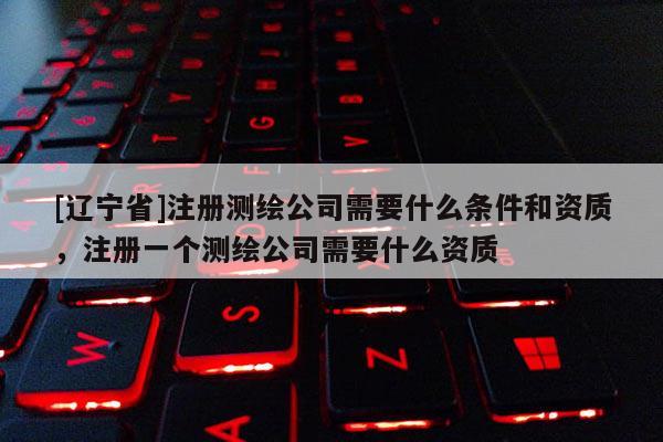 [辽宁省]注册测绘公司需要什么条件和资质，注册一个测绘公司需要什么资质