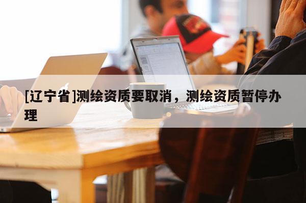 [辽宁省]测绘资质要取消，测绘资质暂停办理