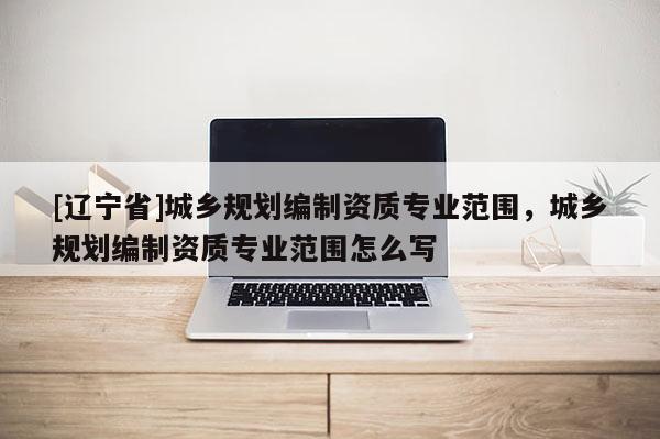 [辽宁省]城乡规划编制资质专业范围，城乡规划编制资质专业范围怎么写