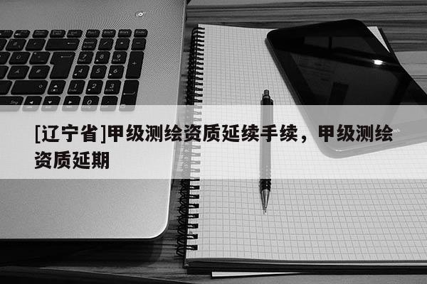 [辽宁省]甲级测绘资质延续手续，甲级测绘资质延期