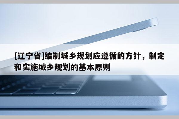 [辽宁省]编制城乡规划应遵循的方针，制定和实施城乡规划的基本原则