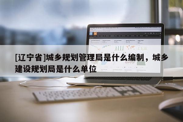 [辽宁省]城乡规划管理局是什么编制，城乡建设规划局是什么单位