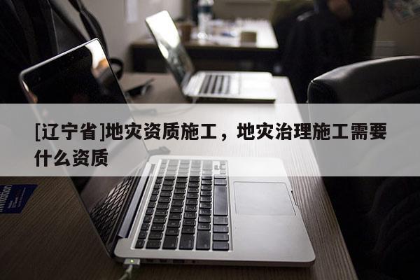 [辽宁省]地灾资质施工，地灾治理施工需要什么资质