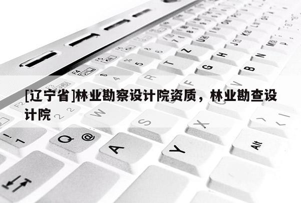 [辽宁省]林业勘察设计院资质，林业勘查设计院
