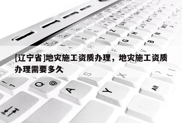 [辽宁省]地灾施工资质办理，地灾施工资质办理需要多久