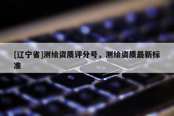 [辽宁省]测绘资质评分号，测绘资质最新标准